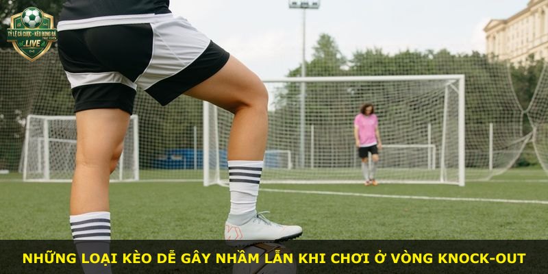 Những loại kèo dễ gây nhầm lẫn khi chơi ở vòng knock-out
